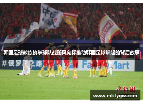 韩国足球教练执掌球队战略风向标推动韩国足球崛起的背后故事