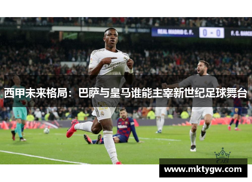 西甲未来格局：巴萨与皇马谁能主宰新世纪足球舞台
