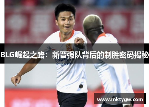 BLG崛起之路：新晋强队背后的制胜密码揭秘