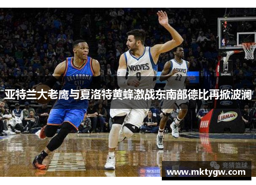 亚特兰大老鹰与夏洛特黄蜂激战东南部德比再掀波澜