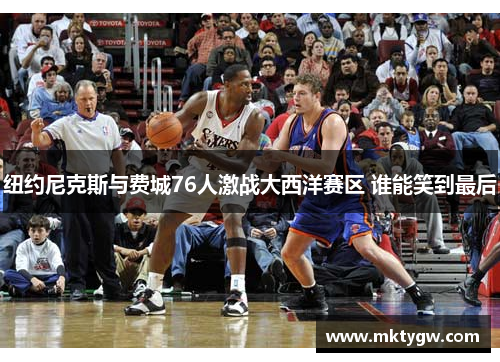 纽约尼克斯与费城76人激战大西洋赛区 谁能笑到最后