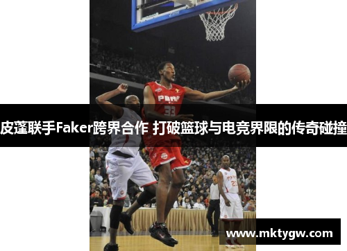 皮蓬联手Faker跨界合作 打破篮球与电竞界限的传奇碰撞