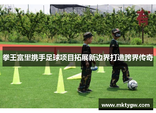 拳王富里携手足球项目拓展新边界打造跨界传奇