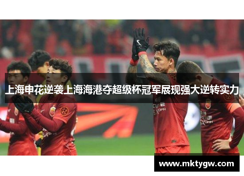 上海申花逆袭上海海港夺超级杯冠军展现强大逆转实力